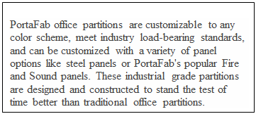 Text Box: PortaFab office partitions are customizable to any color scheme, meet industry load-bearing standards, and can be customized with a variety of panel options like steel panels or PortaFab's popular Fire and Sound panels. These industrial grade partitions are designed and constructed to stand the test of time better than traditional office partitions.

